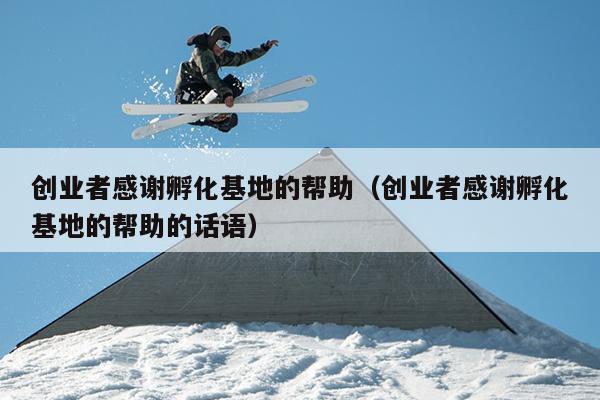 创业者感谢孵化基地的帮助（创业者感谢孵化基地的帮助的话语）