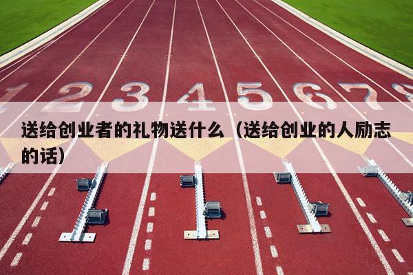 送给创业者的礼物送什么(送给创业的人励志的话) 送给创业者的礼物送什么(送给创业的人励志的话)