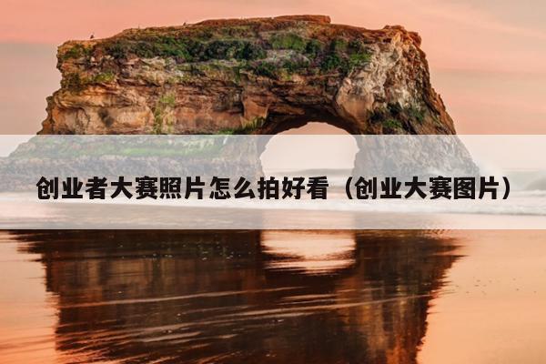 创业者大赛照片怎么拍好看(创业大赛图片) 创业者大赛照片怎么拍好看(创业大赛图片)