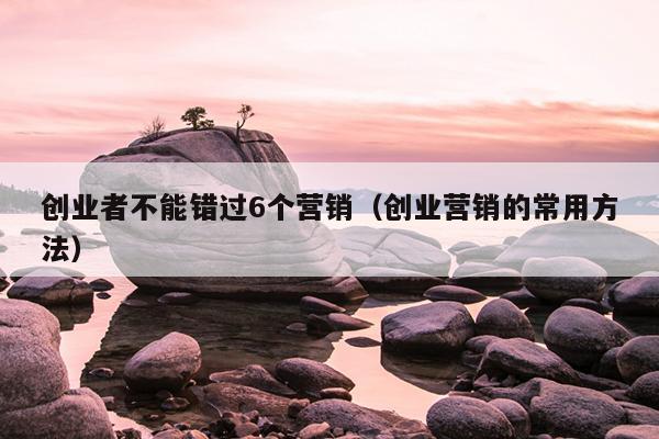 创业者不能错过6个营销（创业营销的常用方法）