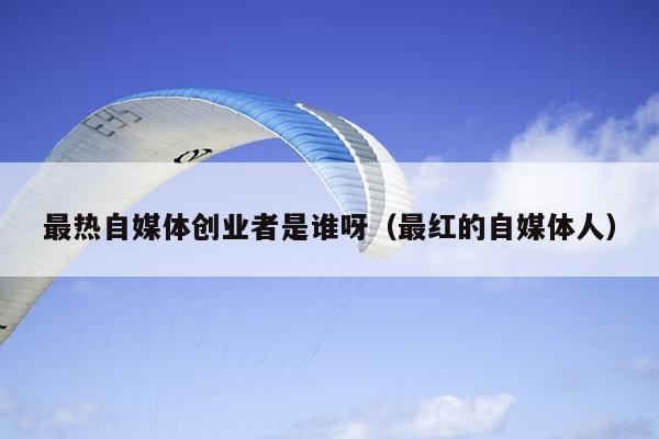 最热自媒体创业者是谁呀（最红的自媒体人）