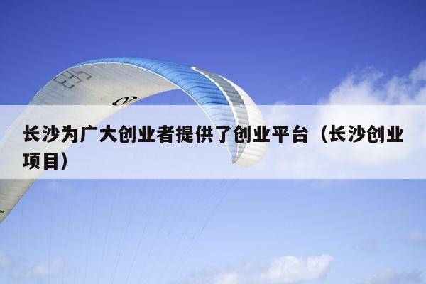 长沙为广大创业者提供了创业平台(长沙创业项目) 长沙为广大创业者提供了创业平台(长沙创业项目)