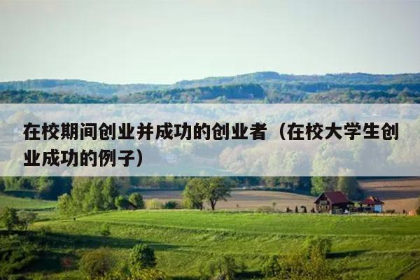 在校期间创业并成功的创业者(在校大学生创业成功的例子) 在校期间创业并成功的创业者(在校大学生创业成功的例子)