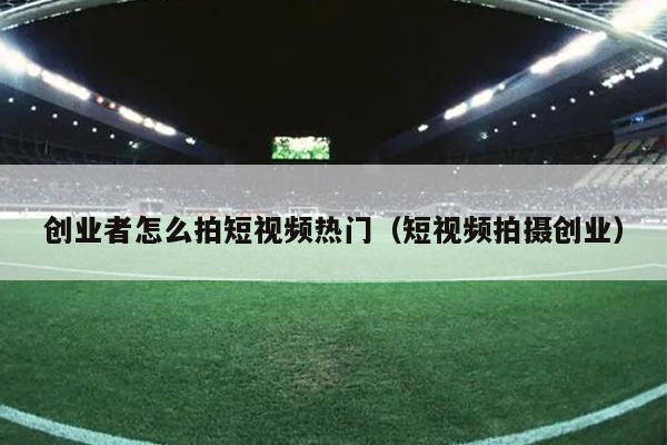 创业者怎么拍短视频热门(短视频拍摄创业) 创业者怎么拍短视频热门(短视频拍摄创业)