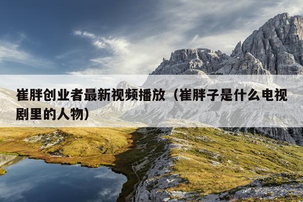 崔胖创业者最新视频播放(崔胖子是什么电视剧里的人物) 崔胖创业者最新视频播放(崔胖子是什么电视剧里的人物)