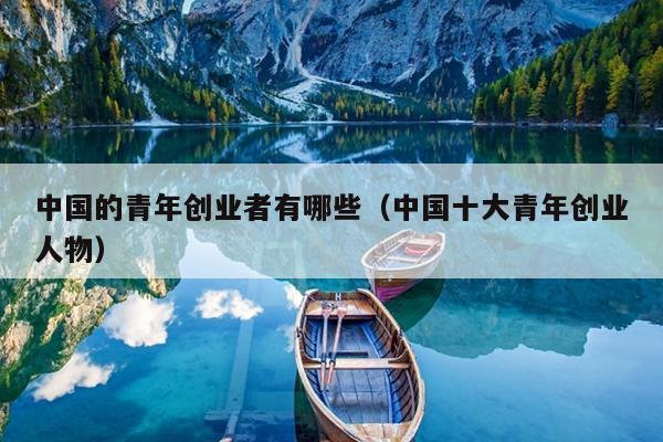 中国的青年创业者有哪些(中国十大青年创业人物) 中国的青年创业者有哪些(中国十大青年创业人物)