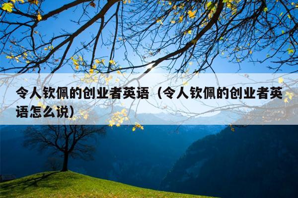 令人钦佩的创业者英语(令人钦佩的创业者英语怎么说) 令人钦佩的创业者英语(令人钦佩的创业者英语怎么说)