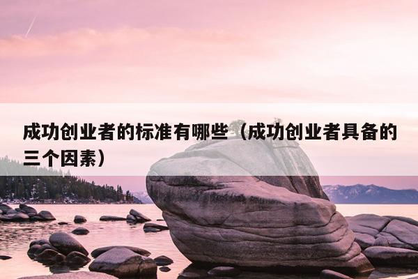 成功创业者的标准有哪些(成功创业者具备的三个因素) 成功创业者的标准有哪些(成功创业者具备的三个因素)