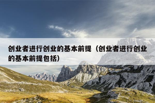 创业者进行创业的基本前提（创业者进行创业的基本前提包括）
