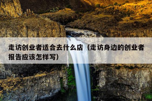 走访创业者适合去什么店（走访身边的创业者报告应该怎样写）
