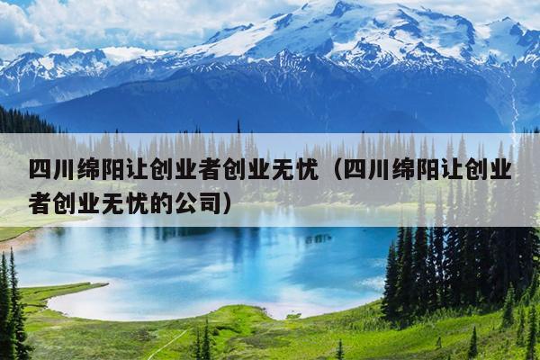 四川绵阳让创业者创业无忧（四川绵阳让创业者创业无忧的公司）