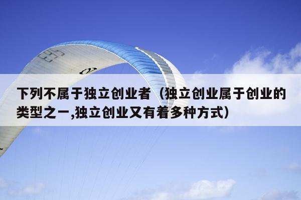 下列不属于独立创业者(独立创业属于创业的类型之一,独立创业又有着多种方式) 下列不属于独立创业者(独立创业属于创业的类型之一,独立创业又有着多种方式)