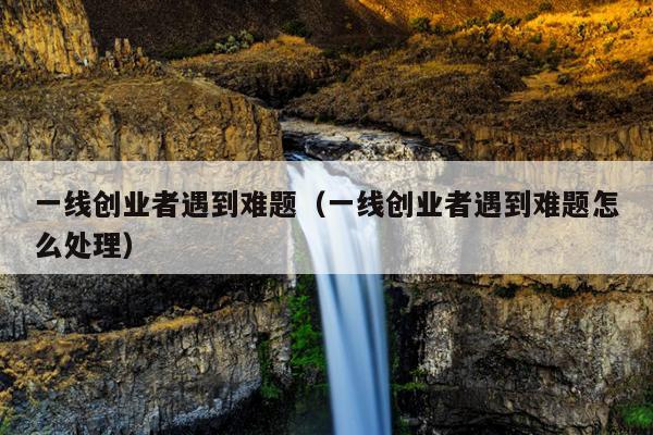 一线创业者遇到难题(一线创业者遇到难题怎么处理) 一线创业者遇到难题(一线创业者遇到难题怎么处理)