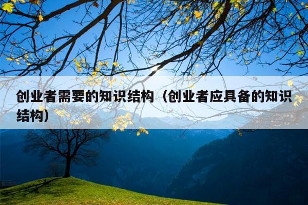 创业者需要的知识结构(创业者应具备的知识结构) 创业者需要的知识结构(创业者应具备的知识结构)