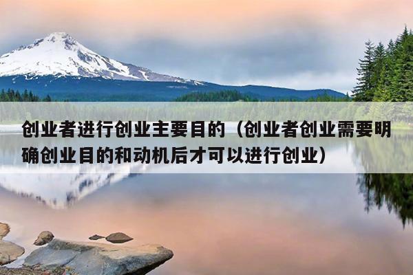创业者进行创业主要目的(创业者创业需要明确创业目的和动机后才可以进行创业) 创业者进行创业主要目的(创业者创业需要明确创业目的和动机后才可以进行创业)