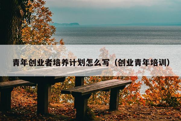 青年创业者培养计划怎么写(创业青年培训) 青年创业者培养计划怎么写(创业青年培训)