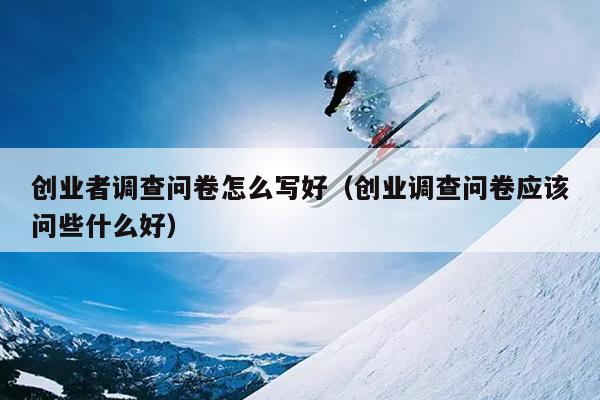 创业者调查问卷怎么写好(创业调查问卷应该问些什么好) 创业者调查问卷怎么写好(创业调查问卷应该问些什么好)