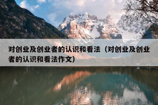 对创业及创业者的认识和看法(对创业及创业者的认识和看法作文) 对创业及创业者的认识和看法(对创业及创业者的认识和看法作文)