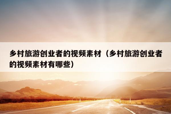 乡村旅游创业者的视频素材(乡村旅游创业者的视频素材有哪些) 乡村旅游创业者的视频素材(乡村旅游创业者的视频素材有哪些)