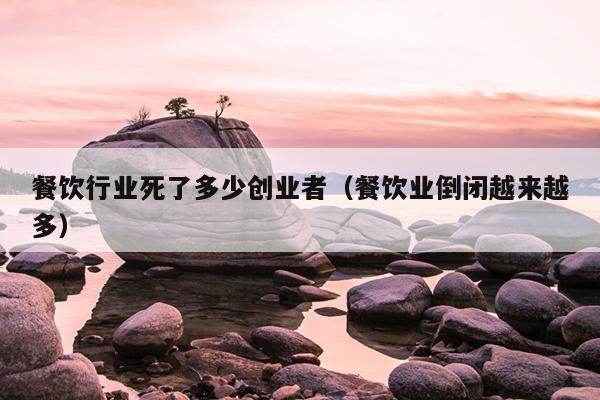 餐饮行业死了多少创业者（餐饮业倒闭越来越多）