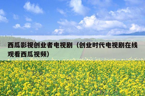 西瓜影视创业者电视剧(创业时代电视剧在线观看西瓜视频) 西瓜影视创业者电视剧(创业时代电视剧在线观看西瓜视频)