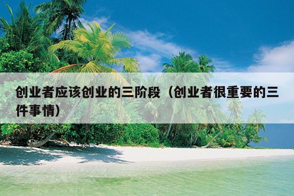 创业者应该创业的三阶段(创业者很重要的三件事情) 创业者应该创业的三阶段(创业者很重要的三件事情)