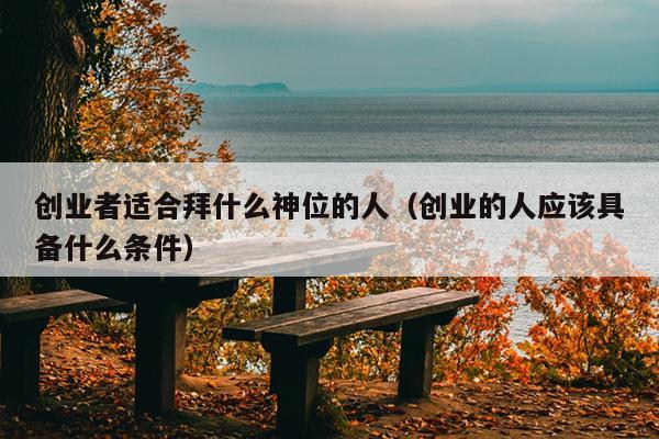 创业者适合拜什么神位的人(创业的人应该具备什么条件) 创业者适合拜什么神位的人(创业的人应该具备什么条件)