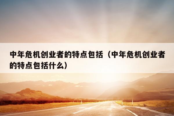 中年危机创业者的特点包括(中年危机创业者的特点包括什么) 中年危机创业者的特点包括(中年危机创业者的特点包括什么)