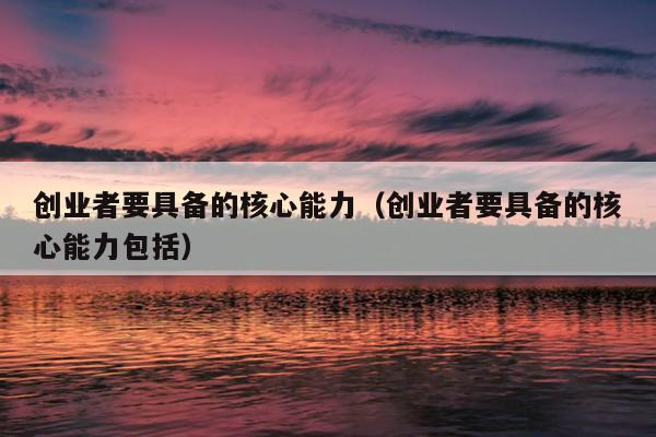 创业者要具备的核心能力(创业者要具备的核心能力包括) 创业者要具备的核心能力(创业者要具备的核心能力包括)