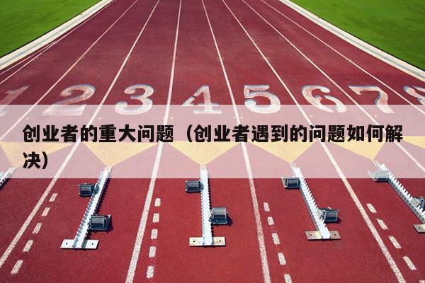 创业者的重大问题(创业者遇到的问题如何解决) 创业者的重大问题(创业者遇到的问题如何解决)
