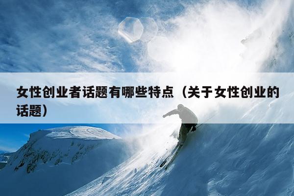 女性创业者话题有哪些特点(关于女性创业的话题) 女性创业者话题有哪些特点(关于女性创业的话题)