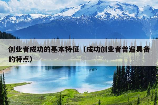 创业者成功的基本特征(成功创业者普遍具备的特点) 创业者成功的基本特征(成功创业者普遍具备的特点)