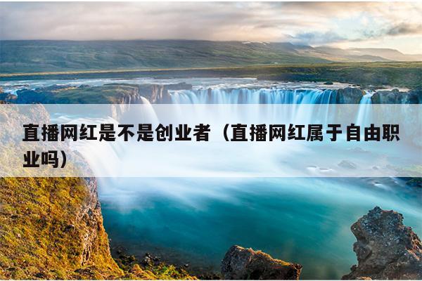 直播网红是不是创业者(直播网红属于自由职业吗) 直播网红是不是创业者(直播网红属于自由职业吗)
