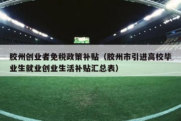 胶州创业者免税政策补贴(胶州市引进高校毕业生就业创业生活补贴汇总表) 胶州创业者免税政策补贴(胶州市引进高校毕业生就业创业生活补贴汇总表)