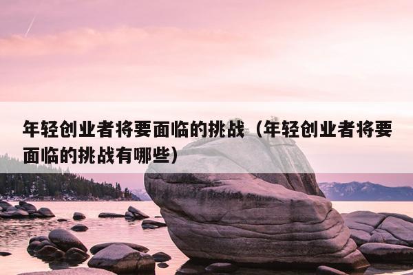 年轻创业者将要面临的挑战（年轻创业者将要面临的挑战有哪些）