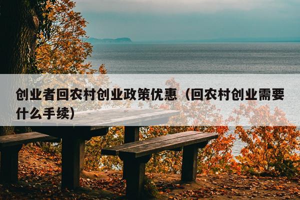 创业者回农村创业政策优惠(回农村创业需要什么手续) 创业者回农村创业政策优惠(回农村创业需要什么手续)