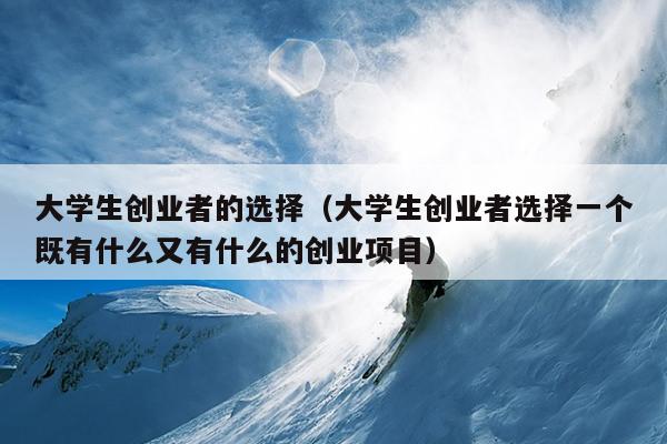 大学生创业者的选择(大学生创业者选择一个既有什么又有什么的创业项目) 大学生创业者的选择(大学生创业者选择一个既有什么又有什么的创业项目)