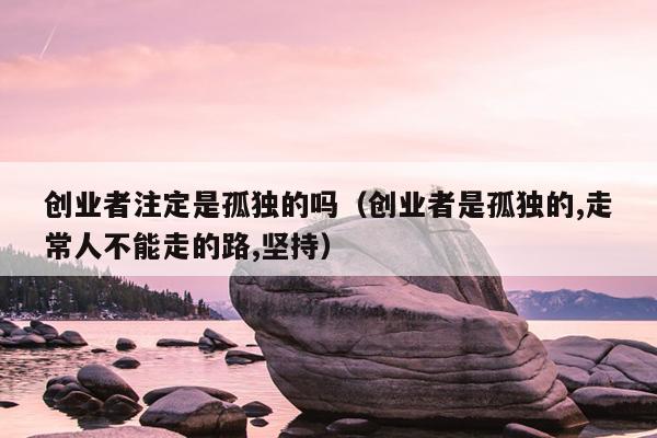 创业者注定是孤独的吗(创业者是孤独的,走常人不能走的路,坚持) 创业者注定是孤独的吗(创业者是孤独的,走常人不能走的路,坚持)
