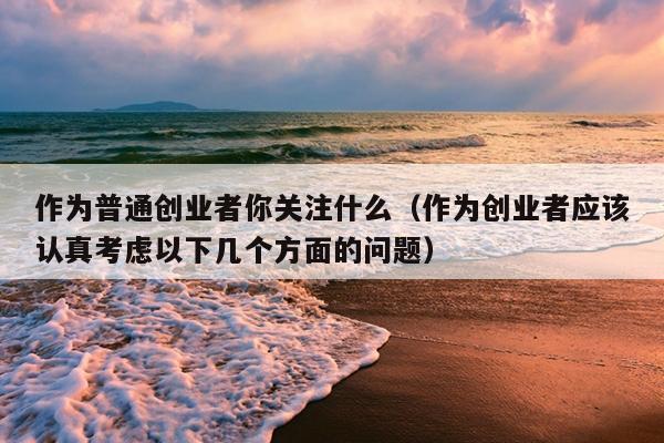 作为普通创业者你关注什么(作为创业者应该认真考虑以下几个方面的问题) 作为普通创业者你关注什么(作为创业者应该认真考虑以下几个方面的问题)