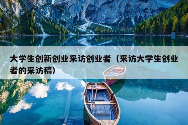 大学生创新创业采访创业者(采访大学生创业者的采访稿) 大学生创新创业采访创业者(采访大学生创业者的采访稿)