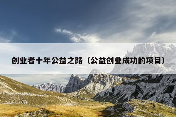 创业者十年公益之路(公益创业成功的项目) 创业者十年公益之路(公益创业成功的项目)