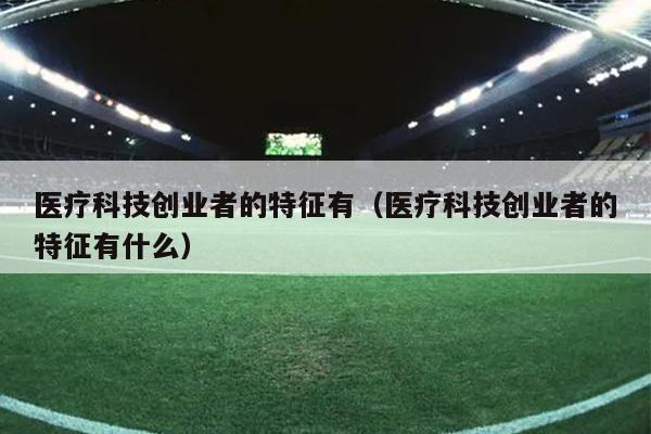 医疗科技创业者的特征有(医疗科技创业者的特征有什么) 医疗科技创业者的特征有(医疗科技创业者的特征有什么)