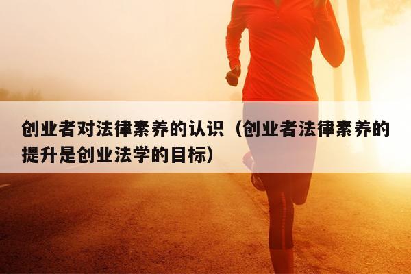 创业者对法律素养的认识(创业者法律素养的提升是创业法学的目标) 创业者对法律素养的认识(创业者法律素养的提升是创业法学的目标)