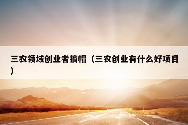 三农领域创业者摘帽（三农创业有什么好项目）