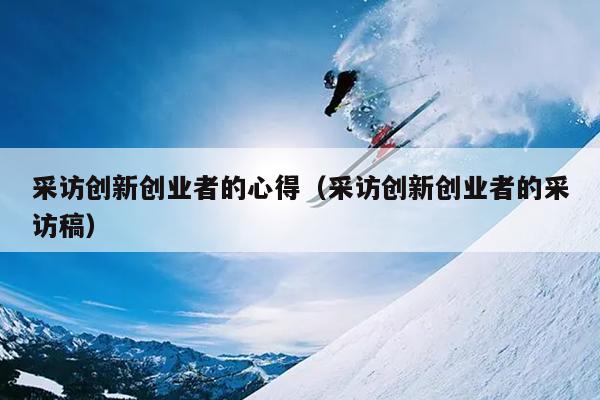 采访创新创业者的心得（采访创新创业者的采访稿）
