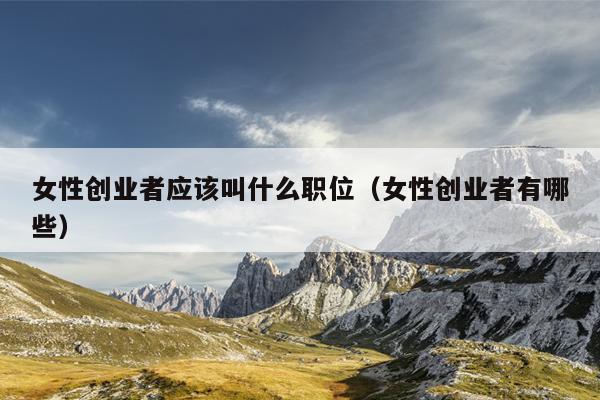 女性创业者应该叫什么职位(女性创业者有哪些) 女性创业者应该叫什么职位(女性创业者有哪些)