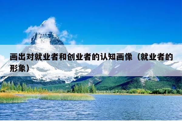 画出对就业者和创业者的认知画像(就业者的形象) 画出对就业者和创业者的认知画像(就业者的形象)