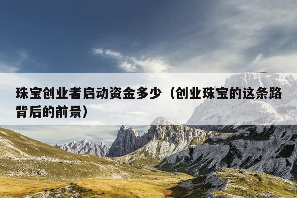 珠宝创业者启动资金多少(创业珠宝的这条路背后的前景) 珠宝创业者启动资金多少(创业珠宝的这条路背后的前景)