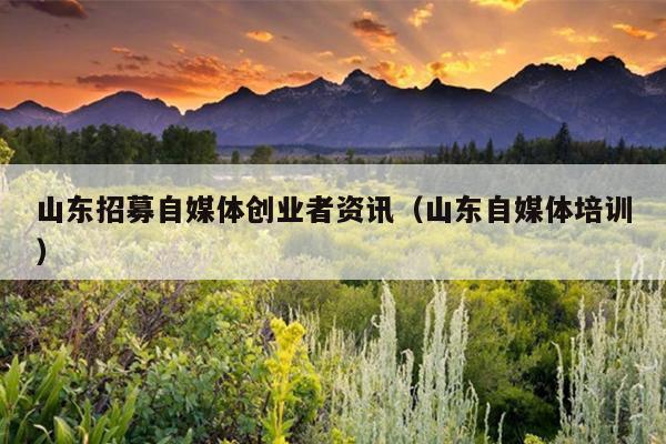 山东招募自媒体创业者资讯(山东自媒体培训) 山东招募自媒体创业者资讯(山东自媒体培训)