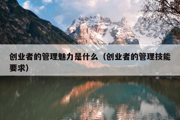 创业者的管理魅力是什么(创业者的管理技能要求) 创业者的管理魅力是什么(创业者的管理技能要求)